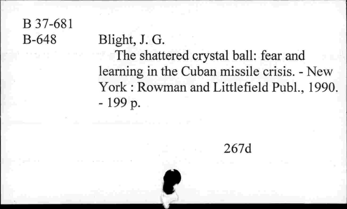 ﻿B 37-681
B-648 Blight, J. G.
The shattered crystal ball: fear and learning in the Cuban missile crisis. - New York : Rowman and Littlefield Publ., 1990. -199p.
267d